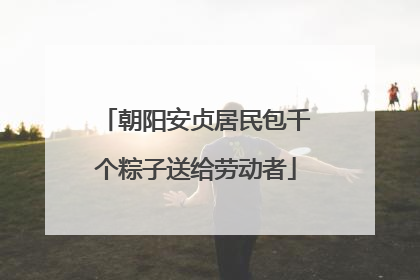 朝阳安贞居民包千个粽子送给劳动者