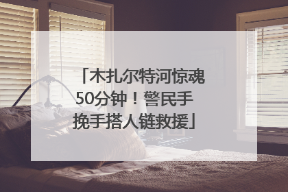 木扎尔特河惊魂50分钟！警民手挽手搭人链救援