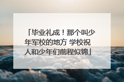 毕业礼成！那个叫少年军校的地方 学校祝人和少年们前程似锦