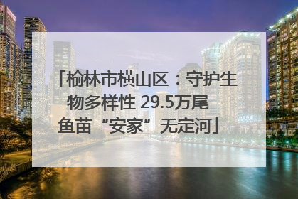 榆林市横山区：守护生物多样性 29.5万尾鱼苗“安家”无定河