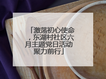 激荡初心使命，东湖村社区六月主题党日活动聚力前行
