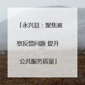 永兴县：聚焦巡察反馈问题 提升公共服务质量
