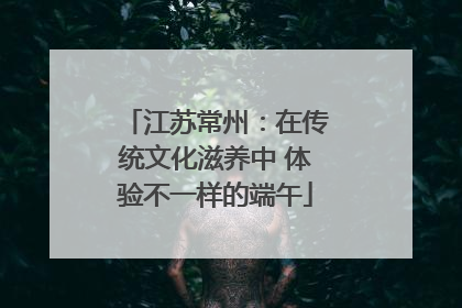江苏常州：在传统文化滋养中 体验不一样的端午