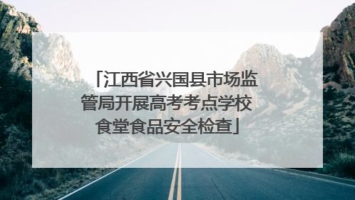 江西省兴国县市场监管局开展高考考点学校食堂食品安全检查
