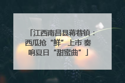 江西南昌县蒋巷镇：西瓜抢“鲜”上市 奏响夏日“甜蜜曲”