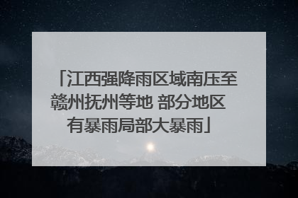 江西强降雨区域南压至赣州抚州等地 部分地区有暴雨局部大暴雨
