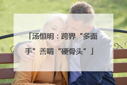 汤恒明：跨界“多面手”善啃“硬骨头”