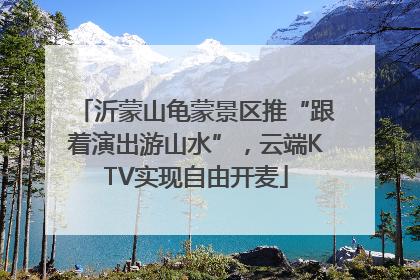 沂蒙山龟蒙景区推“跟着演出游山水”，云端KTV实现自由开麦