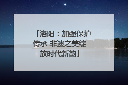 洛阳：加强保护传承 非遗之美绽放时代新韵
