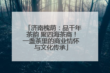 济南槐荫：品千年茶韵 聚四海茶商！一盏茶里的商业情怀与文化传承