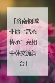 济南钢城非遗“活态传承”亮相中韩交流舞台