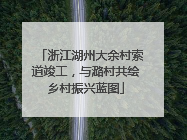 浙江湖州大余村索道竣工，与潞村共绘乡村振兴蓝图