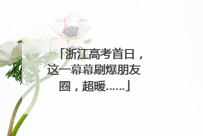 浙江高考首日，这一幕幕刷爆朋友圈，超暖……