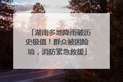湖南多地降雨破历史极值！群众被困险境，消防紧急救援