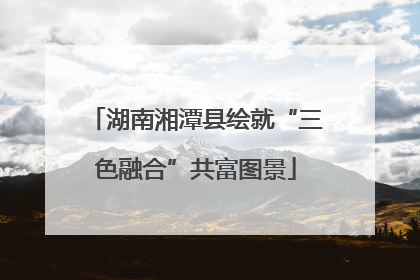 湖南湘潭县绘就“三色融合”共富图景
