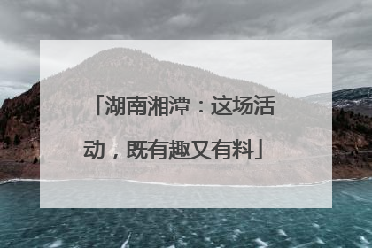 湖南湘潭：这场活动，既有趣又有料