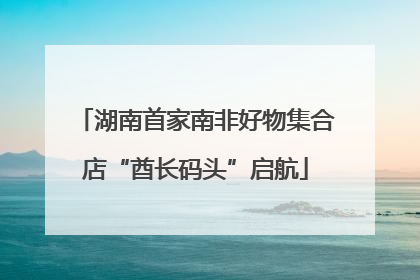 湖南首家南非好物集合店“酋长码头”启航