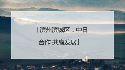 滨州滨城区：中日合作 共赢发展