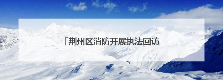 荆州区消防开展执法回访工作 助力优化营商环境