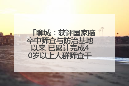 聊城：获评国家脑卒中筛查与防治基地以来 已累计完成40岁以上人群筛查干预40余万人次
