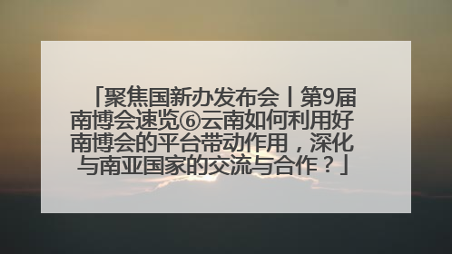 聚焦国新办发布会丨第9届南博会速览⑥云南如何利用好南博会的平台带动作用，深化与南亚国家的交流与合作？