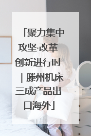 聚力集中攻坚·改革创新进行时｜滕州机床三成产品出口海外