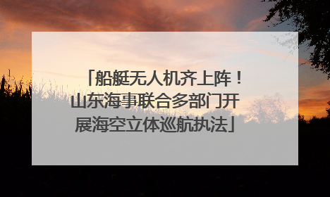 船艇无人机齐上阵!山东海事联合多部门开展海空立体巡航执法