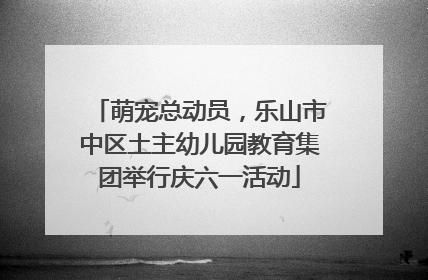 萌宠总动员，乐山市中区土主幼儿园教育集团举行庆六一活动