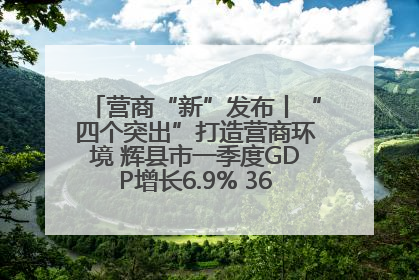 营商“新”发布丨“四个突出”打造营商环境 辉县市一季度GDP增长6.9% 36个重点项目落地