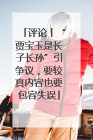 评论丨“贾宝玉是长子长孙”引争议，要较真内容也要包容失误
