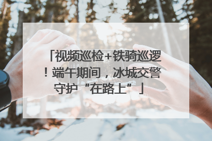 视频巡检+铁骑巡逻！端午期间，冰城交警守护“在路上”