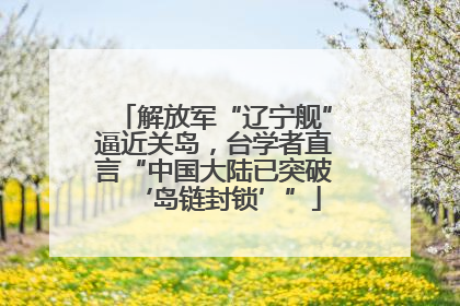 解放军“辽宁舰”逼近关岛，台学者直言“中国大陆已突破‘岛链封锁’”
