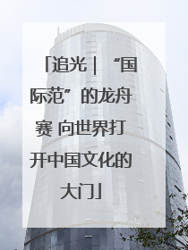 追光｜“国际范”的龙舟赛 向世界打开中国文化的大门
