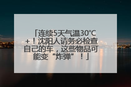 连续5天气温30℃+！沈阳人请务必检查自己的车，这些物品可能变“炸弹”！