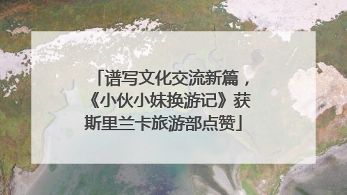 谱写文化交流新篇，《小伙小妹换游记》获斯里兰卡旅游部点赞
