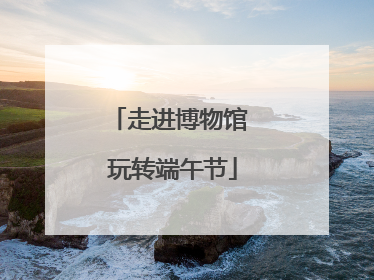 走进博物馆 玩转端午节