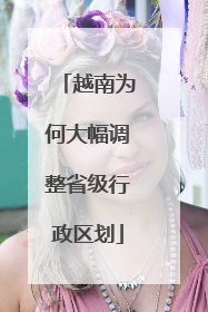 越南为何大幅调整省级行政区划