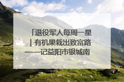 退役军人每周一星｜有机果栽出致富路——记益阳市银城南湖蔬果农民专业合作社总经理晏桂明