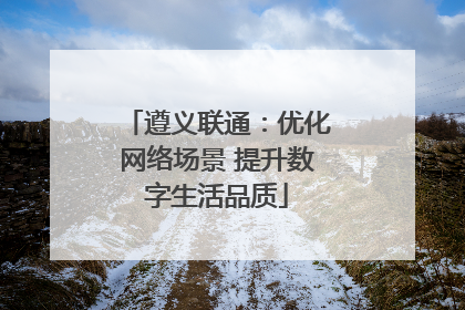 遵义联通：优化网络场景 提升数字生活品质