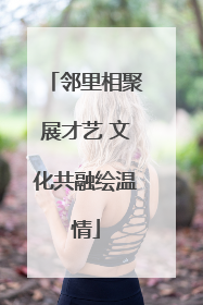 邻里相聚展才艺 文化共融绘温情