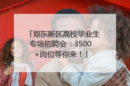 郑东新区高校毕业生专场招聘会：3500+岗位等你来！