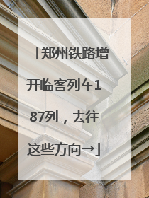 郑州铁路增开临客列车187列，去往这些方向→