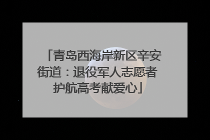 青岛西海岸新区辛安街道：退役军人志愿者护航高考献爱心