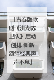 青春版歌剧《洪湖赤卫队》启动创排 新新演绎经典声声不息