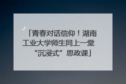 青春对话信仰！湖南工业大学师生同上一堂“沉浸式”思政课