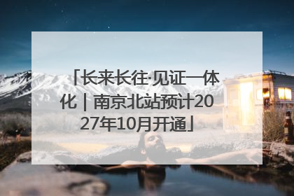 长来长往·见证一体化｜南京北站预计2027年10月开通