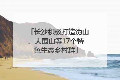 长沙积极打造沩山、大围山等17个特色生态乡村群