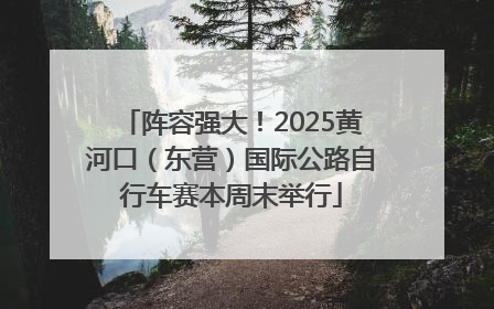阵容强大！2025黄河口（东营）国际公路自行车赛本周末举行