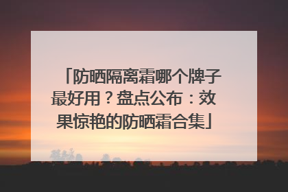 防晒隔离霜哪个牌子最好用？盘点公布：效果惊艳的防晒霜合集