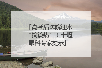 高考后医院迎来“摘镜热”！十堰眼科专家提示